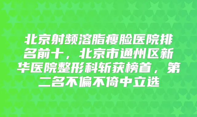 北京射频溶脂瘦脸医院排名前十,北京市通州区新华医院整形科斩获榜首,第二名不偏不倚中立选
