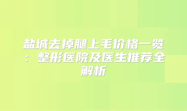 盐城去掉腿上毛价格一览：整形医院及医生推荐全解析
