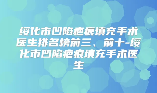 绥化市凹陷疤痕填充手术医生排名榜前三、前十-绥化市凹陷疤痕填充手术医生