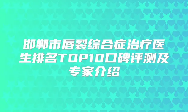 邯郸市唇裂综合症医生排名TOP10口碑评测及专家介绍