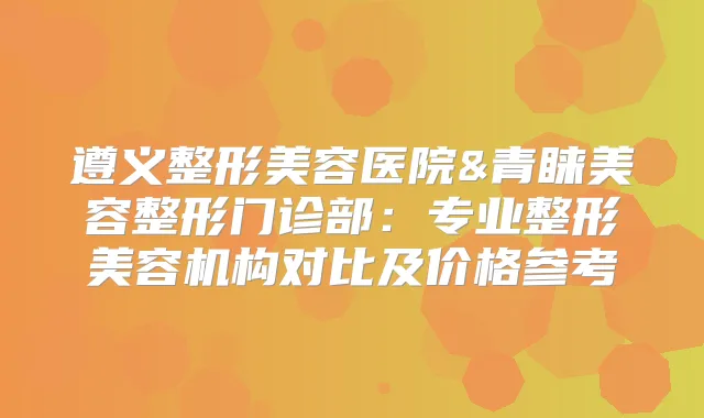 遵义整形美容医院&青睐美容整形门诊部：专业整形美容机构对比及价格参考