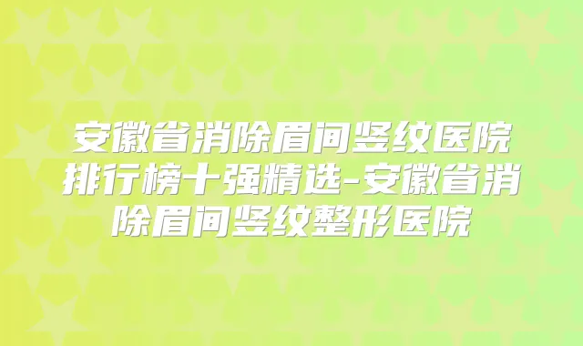 安徽省消除眉间竖纹医院排行榜十强精选-安徽省消除眉间竖纹整形医院