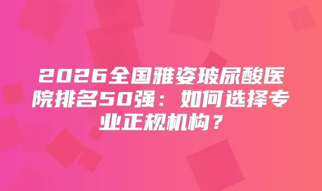 2026全国雅姿玻尿酸医院排名50强：如何选择专业正规机构？