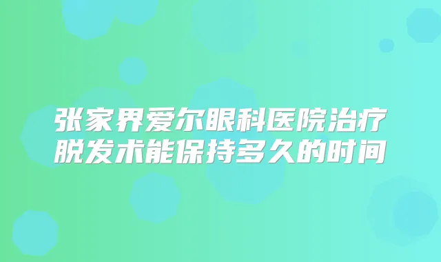 张家界爱尔眼科医院脱发术能保持多久的时间