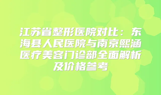 江苏省整形医院对比：东海县人民医院与南京熙涵医疗美容门诊部全面解析及价格参考