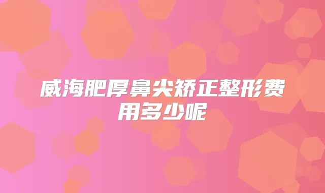 威海肥厚鼻尖矫正整形费用多少呢