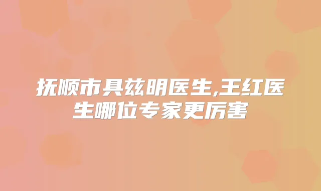 抚顺市具兹明医生,王红医生哪位专家更厉害