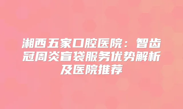 湘西五家口腔医院：智齿冠周炎盲袋服务优势解析及医院推荐