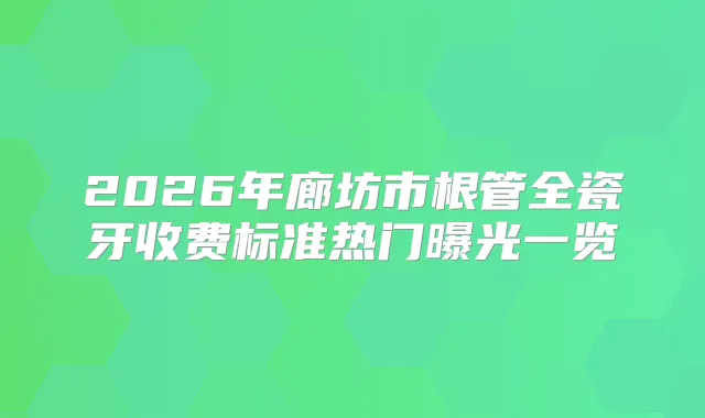 2026年廊坊市根管全瓷牙收费标准热门曝光一览