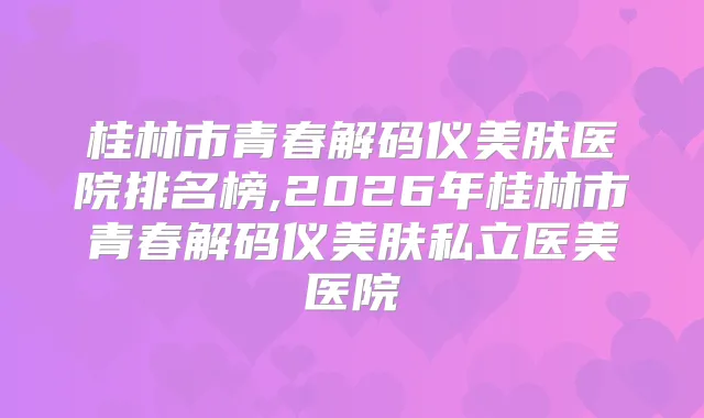 桂林市青春解码仪美肤医院排名榜,2026年桂林市青春解码仪美肤私立医美医院