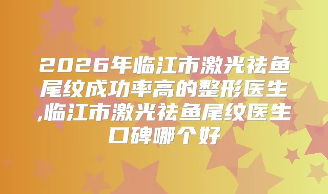 2026年临江市激光祛鱼尾纹成功率高的整形医生,临江市激光祛鱼尾纹医生口碑哪个好