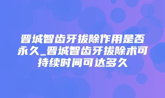 晋城智齿牙拔除作用是否永久_晋城智齿牙拔除术可持续时间可达多久