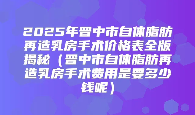2025年晋中市自体脂肪再造乳房手术价格表全版揭秘（晋中市自体脂肪再造乳房手术费用是要多少钱呢）