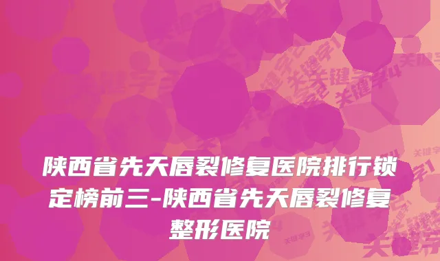 陕西省先天唇裂修复医院排行锁定榜前三-陕西省先天唇裂修复整形医院