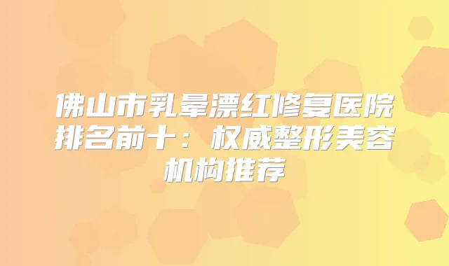 佛山市乳晕漂红修复医院排名前十：整形美容机构推荐