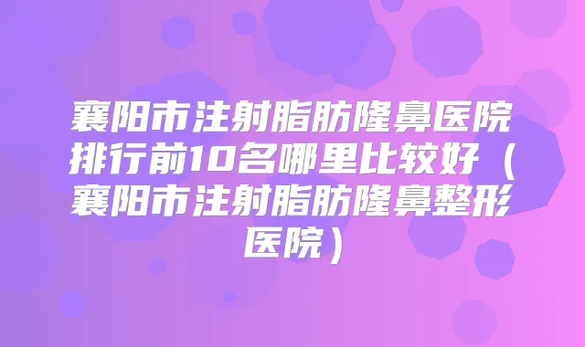 襄阳市注射脂肪隆鼻医院排行前10名哪里比较好（襄阳市注射脂肪隆鼻整形医院）