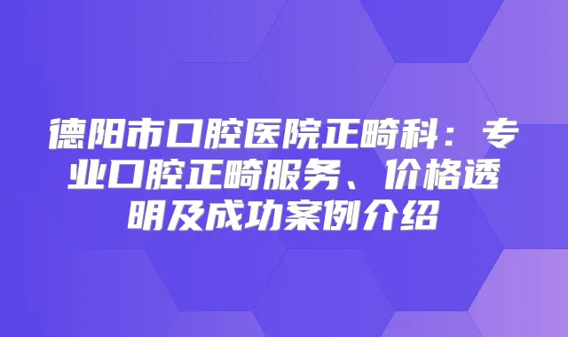 德阳市口腔医院正畸科:专业口腔正畸服务、价格透明及成功案例介绍