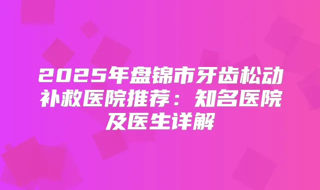 2025年盘锦市牙齿松动补救医院推荐:知名医院及医生详解