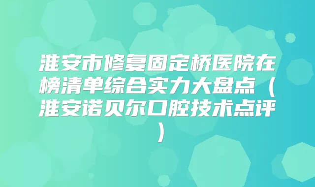 淮安市修复固定桥医院在榜清单综合实力大盘点（淮安诺贝尔口腔技术点评）