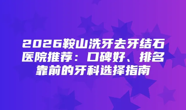 2026鞍山洗牙去牙结石医院推荐：口碑好、排名靠前的牙科选择指南