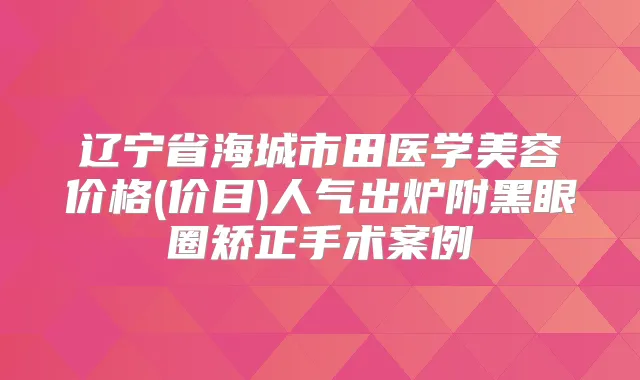 辽宁省海城市田医学美容价格(价目)人气出炉附黑眼圈矫正手术案例