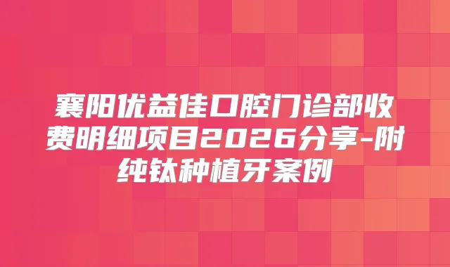 襄阳优益佳口腔门诊部收费明细项目2026分享-附纯钛种植牙案例