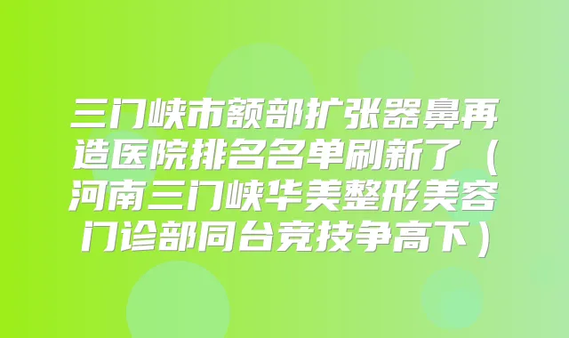三门峡市额部扩张器鼻再造医院排名名单刷新了(河南三门峡华美整形美容门诊部同台竞技争高下)