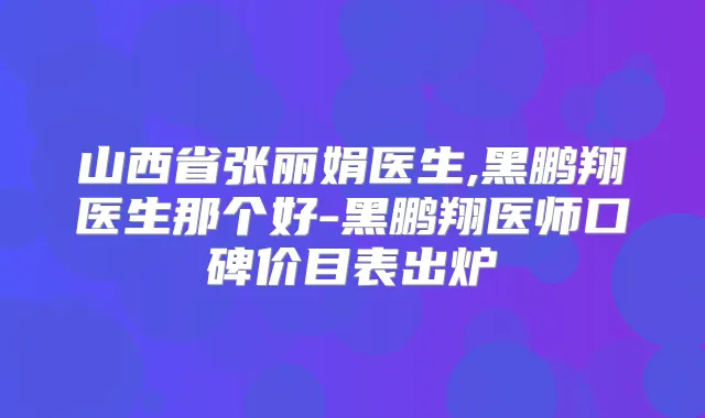 山西省张丽娟医生,黑鹏翔医生那个好-黑鹏翔医师口碑价目表出炉
