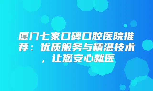 厦门七家口碑口腔医院推荐：优质服务与精湛技术，让您安心就医