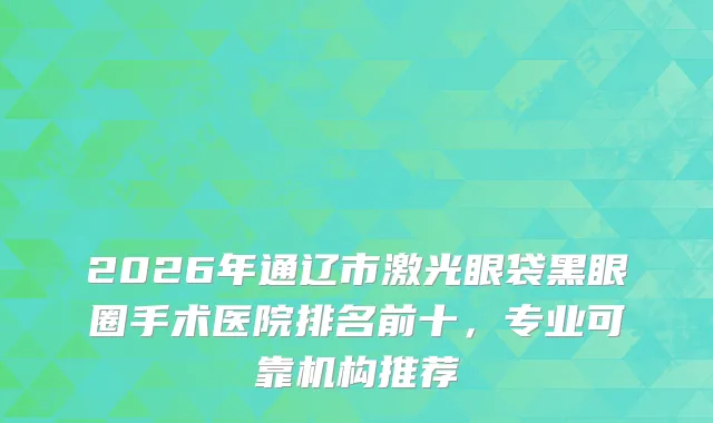 2026年通辽市激光眼袋黑眼圈手术医院排名前十,专业可靠机构推荐