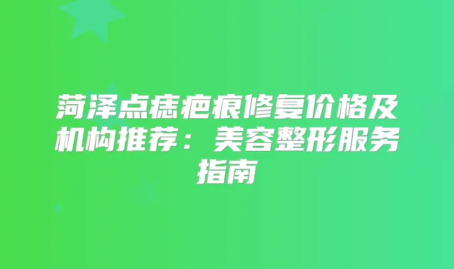 菏泽点痣疤痕修复价格及机构推荐：美容整形服务指南
