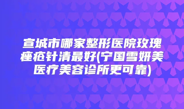 宣城市哪家整形医院玫瑰痤疮针清好(宁国雪妍美医疗美容诊所更可靠)
