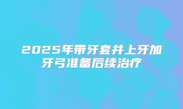 2025年带牙套并上牙加牙弓准备后续