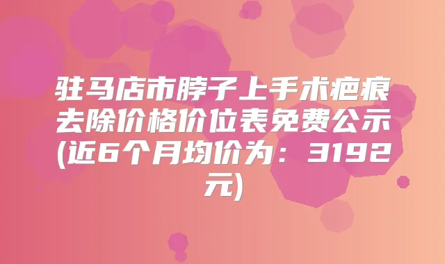 驻马店市脖子上手术疤痕去除价格价位表免费公示(近6个月均价为:3192元)