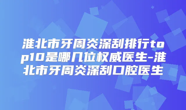 淮北市牙周炎深刮排行top10是哪几位医生-淮北市牙周炎深刮口腔医生