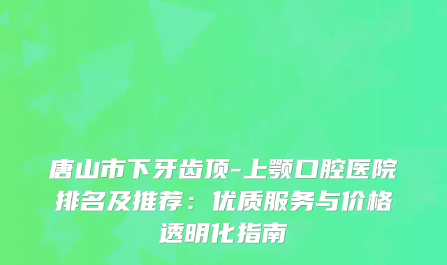 唐山市下牙齿顶-上颚口腔医院排名及推荐：优质服务与价格透明化指南