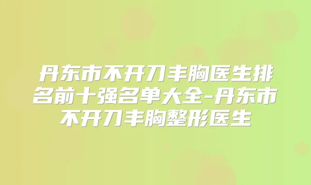丹东市不开刀丰胸医生排名前十强名单大全-丹东市不开刀丰胸整形医生