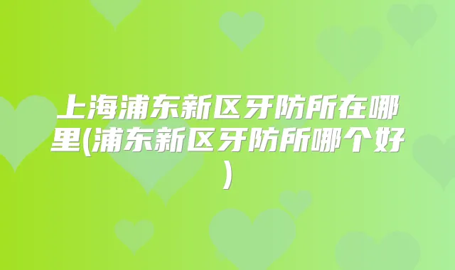 上海浦东新区牙防所在哪里(浦东新区牙防所哪个好)