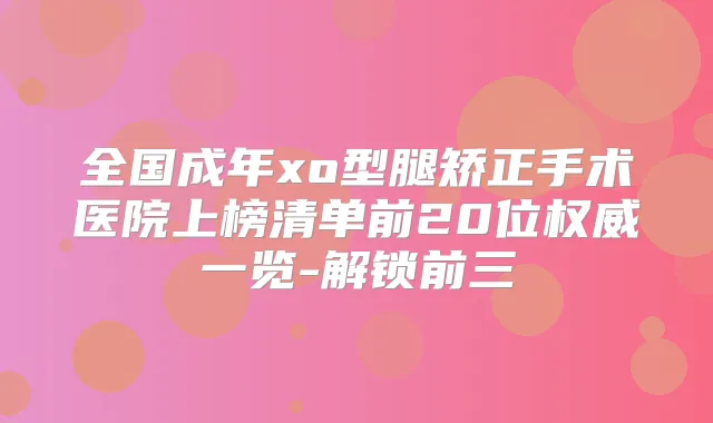 全国成年xo型腿矫正手术医院上榜清单前20位一览-解锁前三