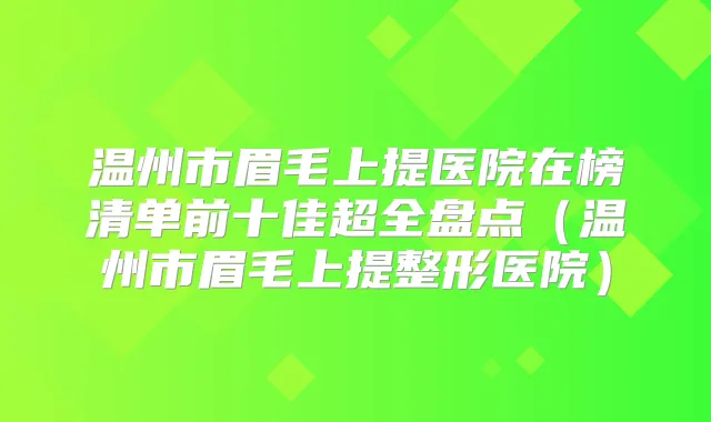 温州市眉毛上提医院在榜清单前十佳超全盘点（温州市眉毛上提整形医院）