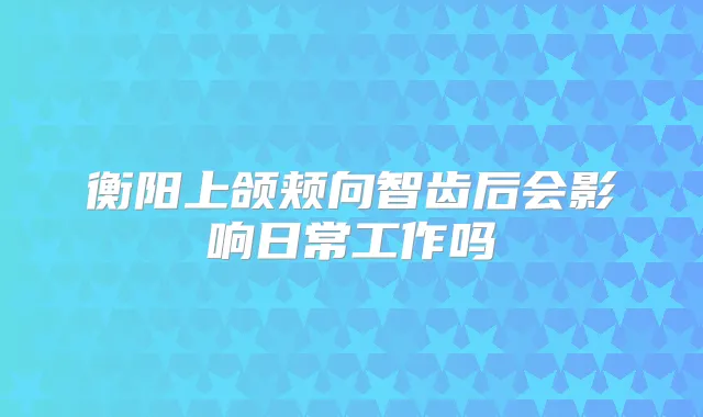 衡阳上颌颊向智齿后会影响日常工作吗