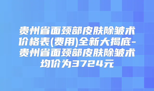 贵州省面颈部皮肤除皱术价格表(费用)全新大揭底-贵州省面颈部皮肤除皱术均价为3724元