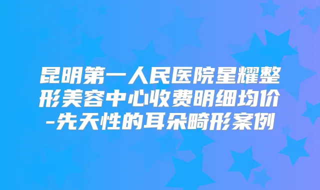 昆明第一人民医院星耀整形美容中心收费明细均价-先天性的耳朵畸形案例