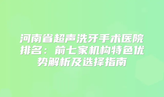河南省超声洗牙手术医院排名:前七家机构特色优势解析及选择指南