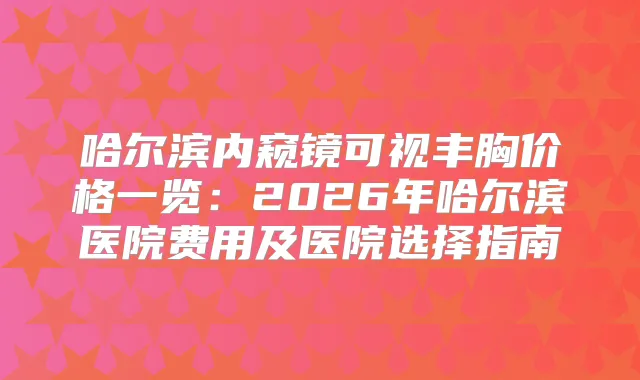 哈尔滨内窥镜可视丰胸价格一览：2026年哈尔滨医院费用及医院选择指南