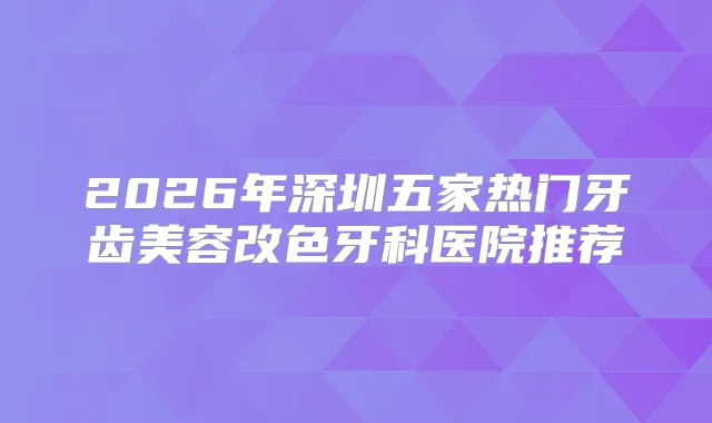2026年深圳五家热门牙齿美容改色牙科医院推荐