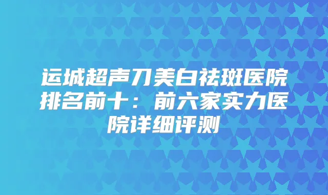 运城超声刀美白祛斑医院排名前十:前六家实力医院详细评测