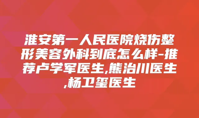 淮安第一人民医院烧伤整形美容外科到底怎么样-推荐卢学军医生,熊治川医生,杨卫玺医生