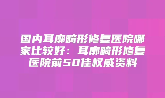 国内耳廓畸形修复医院哪家比较好：耳廓畸形修复医院前50佳资料