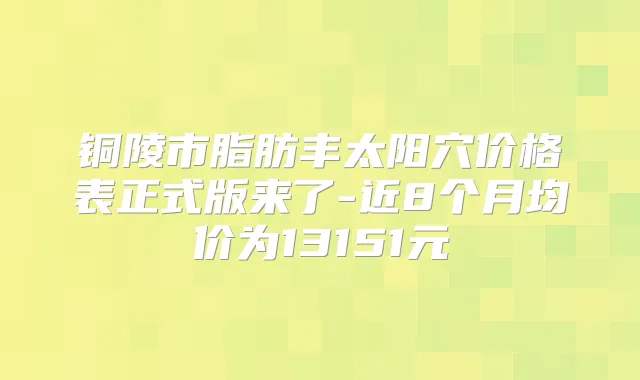 铜陵市脂肪丰太阳穴价格表正式版来了-近8个月均价为13151元